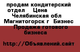 продам кондитерский отдел  › Цена ­ 50 000 - Челябинская обл., Магнитогорск г. Бизнес » Продажа готового бизнеса   